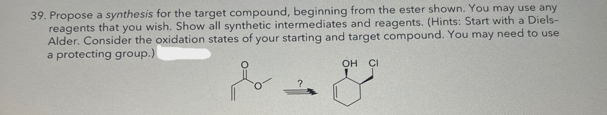 39. Propose a synthesis for the target compound, beginning from the ester shown. You may use any
reagents that you wish. Show all synthetic intermediates and reagents. (Hints: Start with a Diels-
Alder. Consider the oxidation states of your starting and target compound. You may need to use
a protecting group.)
OH
CI
?