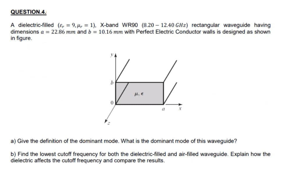 QUESTION.4.
A dielectric-filled (e, = 9,µ, = 1), X-band WR90 (8.20 – 12.40 GHz) rectangular waveguide having
dimensions a = 22.86 mm and b = 10.16 mm with Perfect Electric Conductor walls is designed as shown
in figure.
V.
u, E
a) Give the definition of the dominant mode. What is the dominant mode of this waveguide?
b) Find the lowest cutoff frequency for both the dielectric-filled and air-filled waveguide. Explain how the
dielectric affects the cutoff frequency and compare the results.
