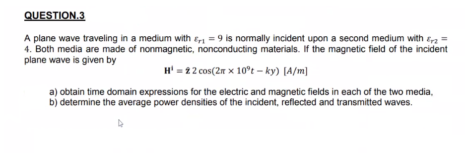 QUESTION.3
A plane wave traveling in a medium with ɛr = 9 is normally incident upon a second medium with ɛp2 =
4. Both media are made of nonmagnetic, nonconducting materials. If the magnetic field of the incident
plane wave is given by
Hi = 22 cos(2n × 10°t – ky) [A/m]
a) obtain time domain expressions for the electric and magnetic fields in each of the two media,
b) determine the average power densities of the incident, reflected and transmitted waves.
