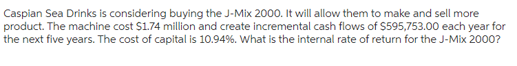 Caspian Sea Drinks is considering buying the J-Mix 2000. It will allow them to make and sell more
product. The machine cost $1.74 million and create incremental cash flows of $595,753.00 each year for
the next five years. The cost of capital is 10.94%. What is the internal rate of return for the J-Mix 2000?