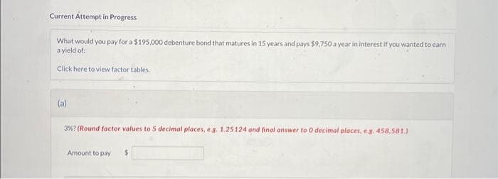 Current Attempt in Progress
What would you pay for a $195,000 debenture bond that matures in 15 years and pays $9,750 a year in interest if you wanted to earn
a yield of:
Click here to view factor tables.
(a)
3% ? (Round factor values to 5 decimal places, e.g. 1.25124 and final answer to O decimal places, e.g. 458,581.)
Amount to pay $