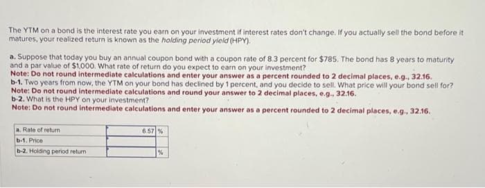 The YTM on a bond is the interest rate you earn on your investment if interest rates don't change. If you actually sell the bond before it
matures, your realized return is known as the holding period yield (HPY).
a. Suppose that today you buy an annual coupon bond with a coupon rate of 8.3 percent for $785. The bond has 8 years to maturity
and a par value of $1,000. What rate of return do you expect to earn on your investment?
Note: Do not round intermediate calculations and enter your answer as a percent rounded to 2 decimal places, e.g., 32.16.
b-1. Two years from now, the YTM on your bond has declined by 1 percent, and you decide to sell. What price will your bond sell for?
Note: Do not round intermediate calculations and round your answer to 2 decimal places, e.g., 32.16.
b-2. What is the HPY on your investment?
Note: Do not round intermediate calculations and enter your answer as a percent rounded to 2 decimal places, e.g., 32.16.
a. Rate of return
b-1. Price
b-2. Holding period return
6.57%
%