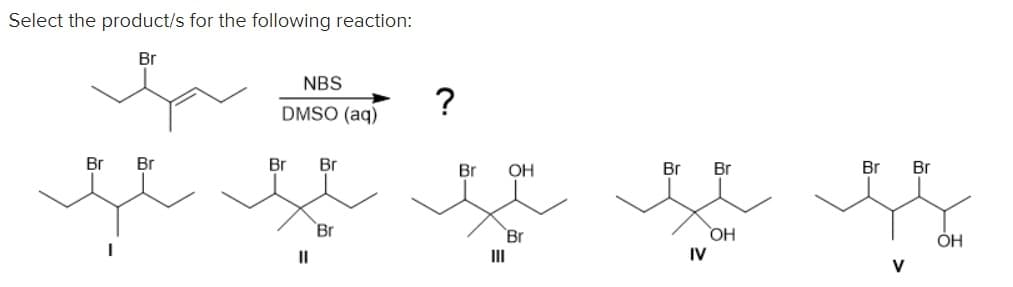 Select the product/s for the following reaction:
Br
NBS
DMSO (aq)
?
Br Br
Br Br
Br OH
Br Br
Br Br
je se je je g
Br
Br
OH
OH
IV