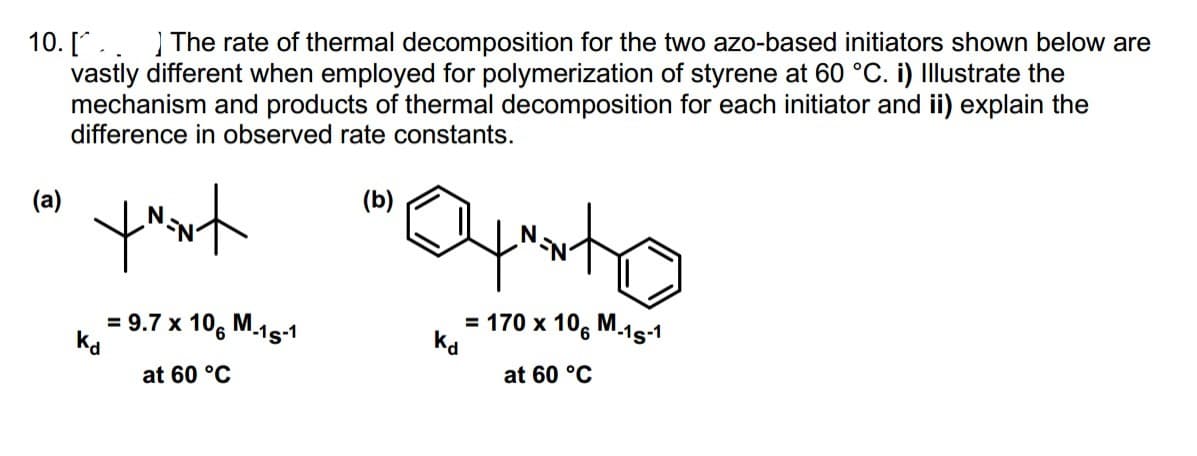 The rate of thermal decomposition for the two azo-based initiators shown below are
10. [.
vastly different when employed for polymerization of styrene at 60 °C. i) Illustrate the
mechanism and products of thermal decomposition for each initiator and ii) explain the
difference in observed rate constants.
(b)
toont
(a)
kd
= 9.7 x 106 M-15-1
at 60 °C
Kd
= 170 x 106 M-15-1
at 60 °C