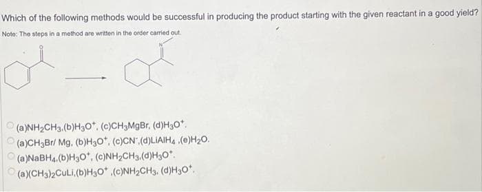 Which of the following methods would be successful in producing the product starting with the given reactant in a good yield?
Note: The steps in a method are written in the order carried out.
(a)NH₂CH3. (b)H3O*. (c)CH3MgBr, (d)H30*.
(a)CH3Br/ Mg. (b)H3O*, (c)CN.(d)LIAIH4(e)H₂O.
(a)NaBH4.(b)H3O*, (c)NH₂CH3.(d)H30*.
(a)(CH3)2CuLi, (b)H3O* .(c)NH₂CH3. (d)H₂O*.