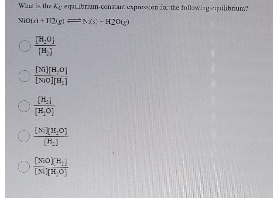What is the Kc equilibrium-constant expression for the following equilibrium?
NiO(s) + H2(g) Ni(s) + H2O(g)
[H₂0]
[H.]
[Ni][H₂O]
[NiO][H.]
[H₂]
[H₂0]
[Ni][H₂O]
[H₂]
[NiO][H.]
[Ni][H₂O]