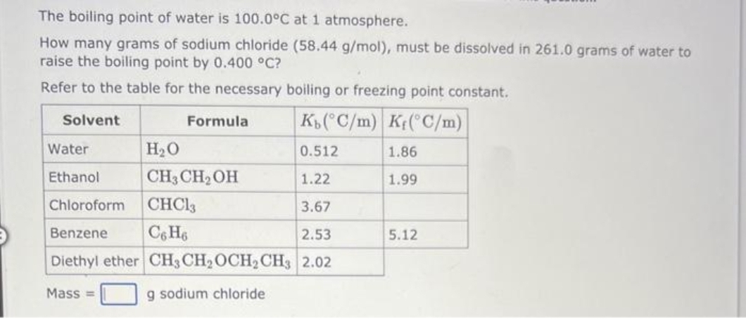 The boiling point of water is 100.0°C at 1 atmosphere.
How many grams of sodium chloride (58.44 g/mol), must be dissolved in 261.0 grams of water to
raise the boiling point by 0.400 °C?
Refer to the table for the necessary boiling or freezing point constant.
Solvent
K(°C/m) K(°C/m)
Formula
Water
0.512
Ethanol
1.22
Chloroform
CHCl3
3.67
Benzene
C6H6
2.53
Diethyl ether CH3 CH₂ OCH₂ CH3 2.02
g sodium chloride
Mass=
H₂O
CH3 CH₂OH
1.86
1.99
5.12