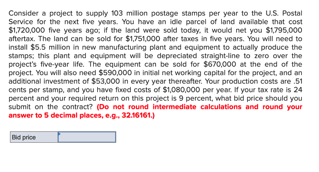 Consider a project to supply 103 million postage stamps per year to the U.S. Postal
Service for the next five years. You have an idle parcel of land available that cost
$1,720,000 five years ago; if the land were sold today, it would net you $1,795,000
aftertax. The land can be sold for $1,751,000 after taxes in five years. You will need to
install $5.5 million in new manufacturing plant and equipment to actually produce the
stamps; this plant and equipment will be depreciated straight-line to zero over the
project's five-year life. The equipment can be sold for $670,000 at the end of the
project. You will also need $590,000 in initial net working capital for the project, and an
additional investment of $53,000 in every year thereafter. Your production costs are .51
cents per stamp, and you have fixed costs of $1,080,000 per year. If your tax rate is 24
percent and your required return on this project is 9 percent, what bid price should you
submit on the contract? (Do not round intermediate calculations and round your
answer to 5 decimal places, e.g., 32.16161.)
Bid price
