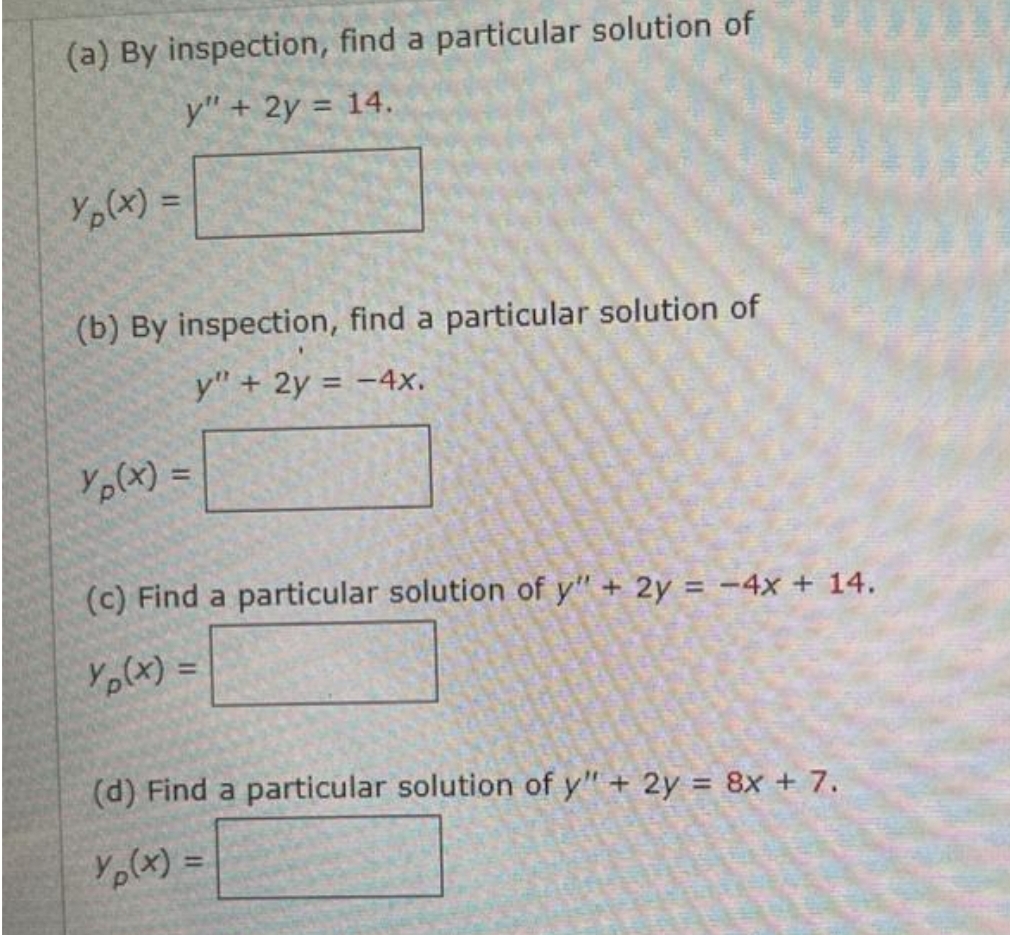(a) By inspection, find a particular solution of
y" + 2y = 14.
Yp(x) =
(b) By inspection, find a particular solution of
y" + 2y = -4x.
Yp(x) =
(c) Find a particular solution of y" + 2y = -4x + 14.
Yp(x) =
(d) Find a particular solution of y" + 2y = 8x + 7.
Yp(x) =