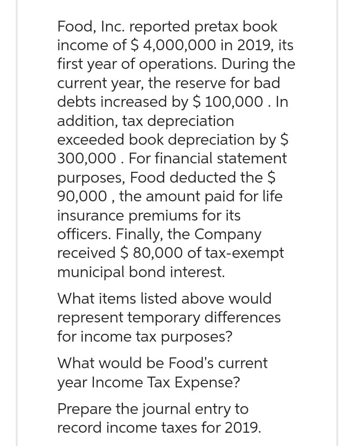 Food, Inc. reported pretax book
income of $4,000,000 in 2019, its
first year of operations. During the
current year, the reserve for bad
debts increased by $ 100,000. In
addition, tax depreciation
exceeded book depreciation by $
300,000. For financial statement
purposes, Food deducted the $
90,000, the amount paid for life
insurance premiums for its
officers. Finally, the Company
received $80,000 of tax-exempt
municipal bond interest.
What items listed above would
represent temporary differences
for income tax purposes?
What would be Food's current
year Income Tax Expense?
Prepare the journal entry to
record income taxes for 2019.