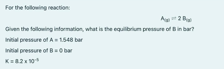 For the following reaction:
A(g) = 2 B (g)
Given the following information, what is the equilibrium pressure of B in bar?
Initial pressure of A = 1.548 bar
Initial pressure of B = 0 bar
K = 8.2 x 10-5
