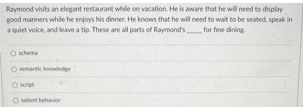 Raymond visits an elegant restaurant while on vacation. He is aware that he will need to display
good manners while he enjoys his dinner. He knows that he will need to wait to be seated, speak in
for fine dining.
a quiet voice, and leave a tip. These are all parts of Raymond's
O schema
O semantic knowledge
O script
O salient behavior