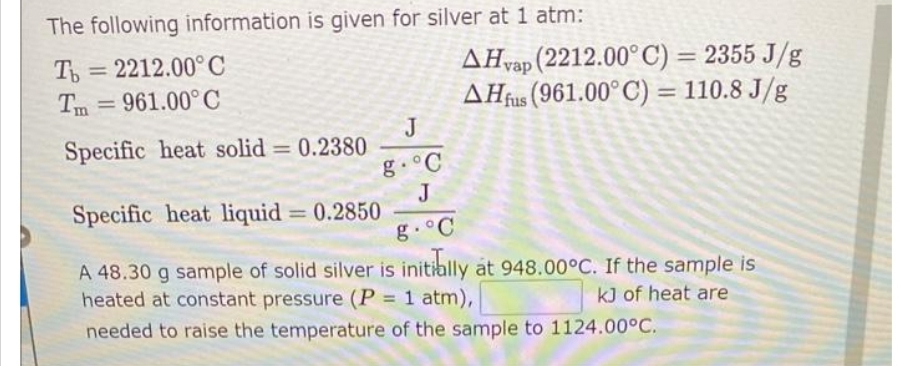The following information is given for silver at 1 atm:
Th=2212.00°C
Tm=961.00°C
Specific heat solid = 0.2380
Specific heat liquid = 0.2850
g. °C
A 48.30 g sample of solid silver is initially at 948.00°C. If the sample is
heated at constant pressure (P = 1 atm),
kJ of heat are
needed to raise the temperature of the sample to 1124.00°C.
AHvap (2212.00°C) = 2355 J/g
AHfus (961.00° C) = 110.8 J/g
J
g. C
J