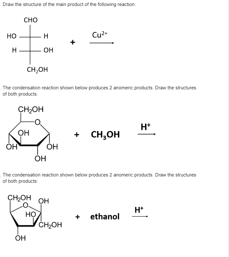 . Draw the structure of the main product of the following reaction:
СНО
Но
H
Cu2+
+
H
ОН
CH,OH
. The condensation reaction shown below produces 2 anomeric products. Draw the structures
of both products.
CH2OH
H*
OH
CH,OH
ÓH
ОН
ОН
. The condensation reaction shown below produces 2 anomeric products. Draw the structures
of both products:
CH2OH
OH
H*
HỌ
ČH2OH
+
ethanol
ÓH
+
