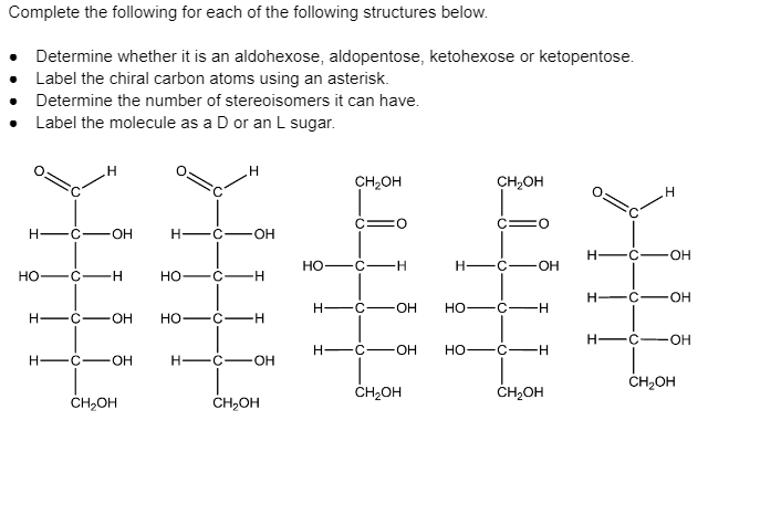 Complete the following for each of the following structures below.
Determine whether it is an aldohexose, aldopentose, ketohexose or ketopentose.
Label the chiral carbon atoms using an asterisk.
Determine the number of stereoisomers it can have.
Label the molecule as a D or an L sugar.
CH2OH
CH,OH
C:
O:
C3D
O:
H -C-
H -C
H -C-
OH
HO -C- H
H -C
но
C-
H-
Но
H-
OH
но
-H-
H -C-
O.
HO -C-
-H-
H -C
OH
H-
C
OH
но
H -C-
OH
H-
-C
OH-
ČH,OH
ČH,OH
ČH,OH
ČH,OH
ČH,OH
