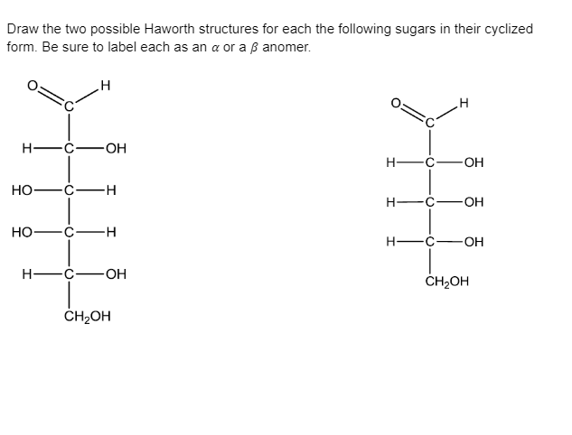 Draw the two possible Haworth structures for each the following sugars in their cyclized
form. Be sure to label each as an a or a ß anomer.
H -Ć-
-OH
-OH
Но—с—н
H-
-c-OH
но—с—н
H-
H -C-
-O-
ČH2OH
ČH2OH
