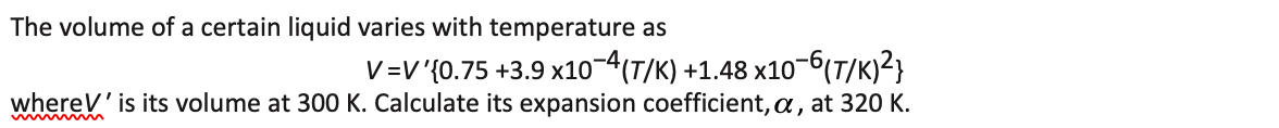 The volume of a certain liquid varies with temperature as
V=V'{0.75 +3.9 x10-4(T/K) +1.48 x10-6(T/K)²}
whereV' is its volume at 300 K. Calculate its expansion coefficient, a, at 320 K.
