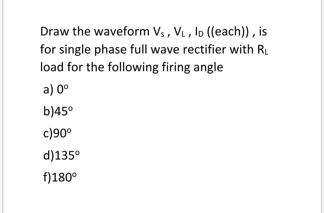 Draw the waveform Vs , VL, Ip ((each)) , is
for single phase full wave rectifier with RL
load for the following firing angle
a) 0°
b)45°
c)90°
d)135°
f)180°
