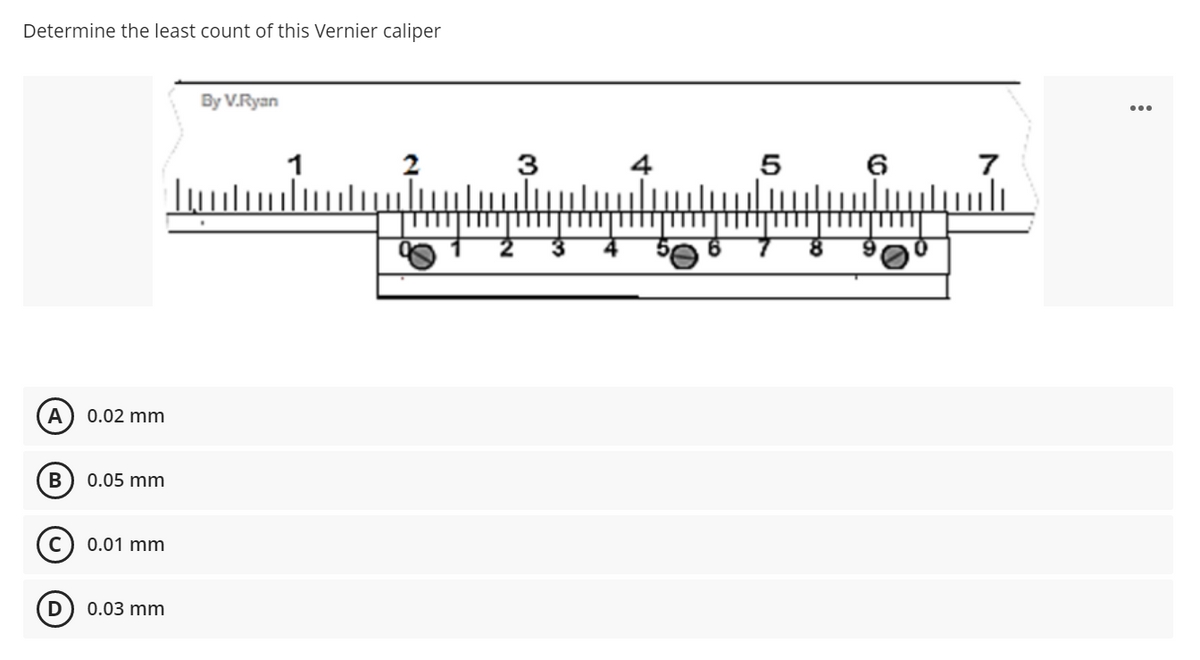 Determine the least count of this Vernier caliper
By V.Ryan
2
A 0.02 mm
B
0.05 mm
Ⓒ 0.01 mm
D
0.03 mm
1
3
4
5
6
7
: