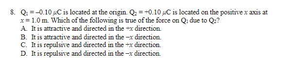 8. Q₁ = -0.10 uC is located at the origin. Q₂ = +0.10 uC is located on the positive x axis at
x = 1.0 m. Which of the following is true of the force on Qi due to Q₂?
A. It is attractive and directed in the +x direction.
B. It is attractive and directed in the -x direction.
C. It is repulsive and directed in the +x direction.
D. It is repulsive and directed in the-x direction.