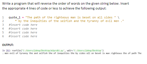 Write a program that will reverse the order of words on the given string below. Insert
the appropriate 4 lines of code or less to achieve the following output:
1
quote_1 = "The path of the righteous man is beset on all sides "
" by the inequities of the selfish and the tyranny of evil men
2
3
#insert code here
#insert code here
#insert code here
6 #insert code here
OUTPUT:
In [1]: runfile('C:/Users/johnp/Desktop/m3prob1.py',
wdir='C:/Users/johnp/Desktop')
men evil of tyranny the and selfish the of inequities the by sides all on beset is man righteous the of path The
HNM455