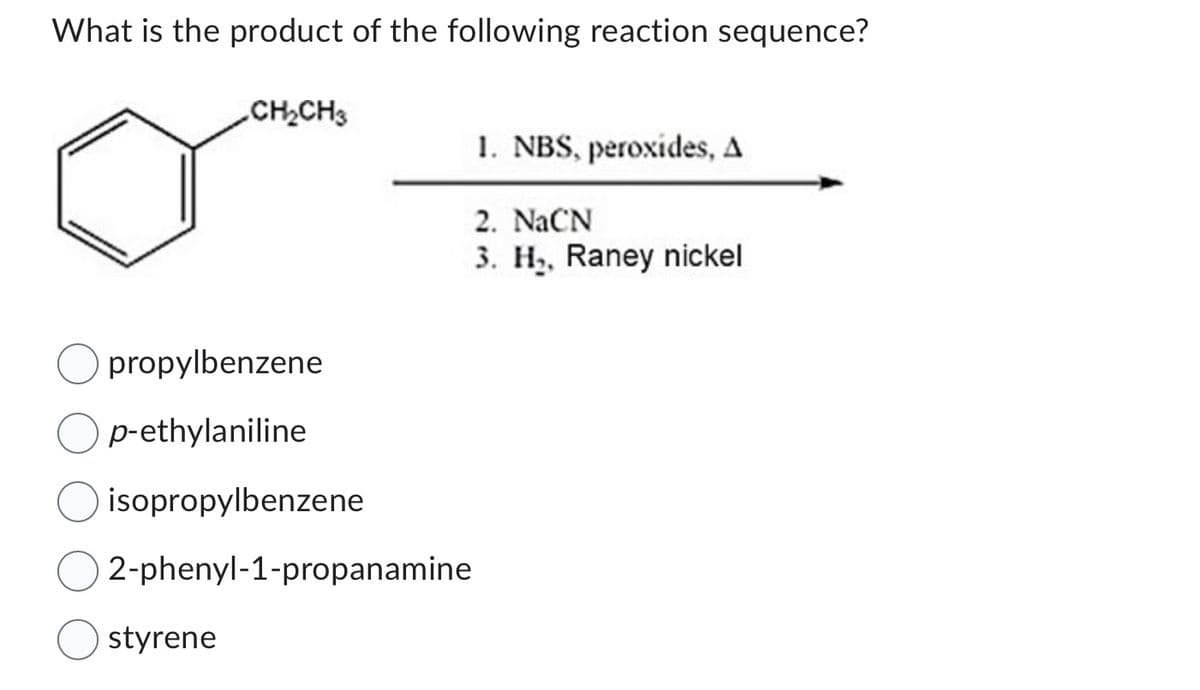What is the product of the following reaction sequence?
CH₂CH3
propylbenzene
p-ethylaniline
isopropylbenzene
2-phenyl-1-propanamine
styrene
1. NBS, peroxides, A
2. NaCN
3. H₂, Raney nickel