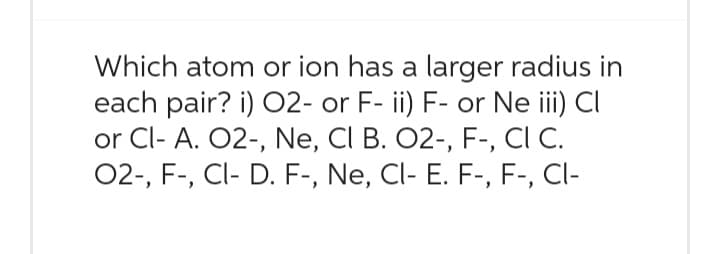 Which atom or ion has a larger radius in
each pair? i) 02- or F- ii) F- or Ne iii) Cl
or Cl- A. O2-, Ne, CI B. O2-, F-, CI C.
O2-, F-, Cl- D. F-, Ne, Cl- E. F-, F-, Cl-