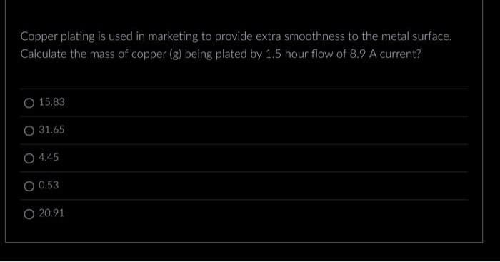 Copper plating is used in marketing to provide extra smoothness to the metal surface.
Calculate the mass of copper (g) being plated by 1.5 hour flow of 8.9 A current?
15.83
O 31.65
O 4.45
0.53
O 20.91