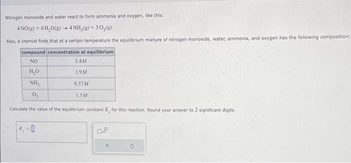 Nitrogen monoxide and water react to form ammonia and oxygen, like this:
4 NO(g) + 6H₂O(g) → 4NH₂(g) + 5O₂(g)
Also, a chemist finds that at a certain temperature the equilibrium mixture of nitrogen monoxide, water, ammonia, and oxygen has the following composition:
compound concentration at equilibrium
NO
1.4M
H₂O
1.9M
NH,
0.57M
0₂
1.5M
Calculate the value of the equilibrium constant K, for this reaction. Round your answer to 2 significant digits.
K-0