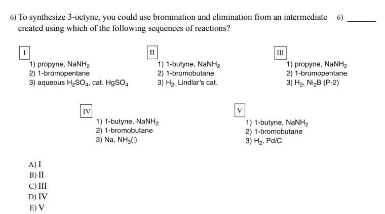 6) To synthesize 3-octyne, you could use bromination and elimination from an intermediate 6)
created using which of the following sequences of reactions?
1) propyne, NaNH,
2) 1-bromopentane
3) aqueous H₂SO4, cat. HgSO4
A) I
B) II
C) III
D) IV
E) V
IV
II
1) 1-butyne, NaNH,
2) 1-bromobutane
3) H₂, Lindlar's cat.
1) 1-butyne, NaNH,
2) 1-bromobutane
3) Na, NH3(1)
V
1) propyne, NaNH,
2) 1-bromopentane
3) H₂, Ni₂B (P-2)
1) 1-butyne, NaNH,
2) 1-bromobutane
3) H₂, Pd/C