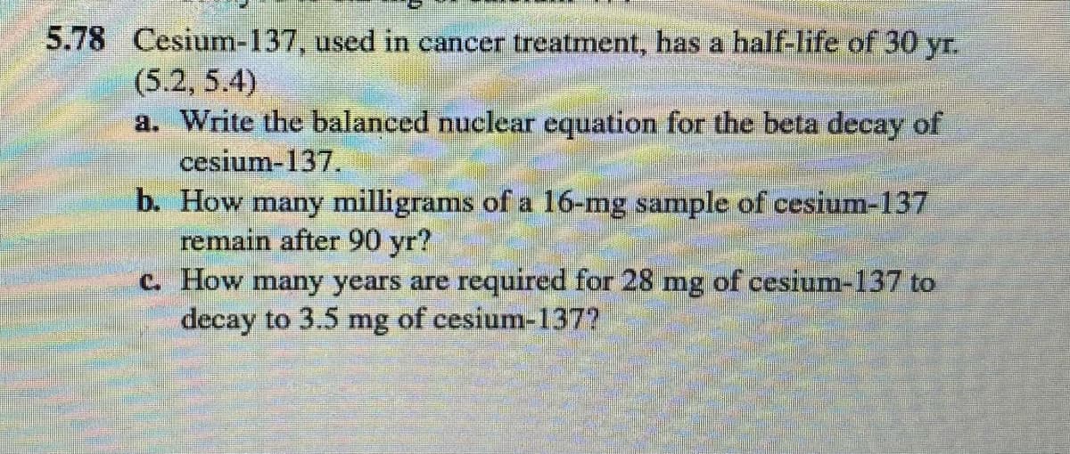 5.78 Cesium-137, used in cancer treatment, has a half-life of 30 yr.
(5.2, 5.4)
a. Write the balanced nuclear equation for the beta decay of
cesium-137.
b. How many milligrams of a 16-mg sample of cesium-137
remain after 90 yr?
C. How many years are required for 28 mg of cesium-137 to
decay to 3.5 mg of cesium-137?
