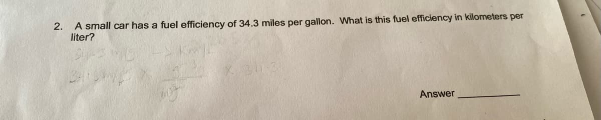 2.
A small car has a fuel efficiency of 34.3 miles per gallon. What is this fuel efficiency in kilometers per
liter?
Answer
