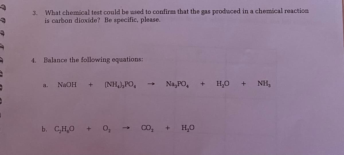 What chemical test could be used to confirm that the gas produced in a chemical reaction
is carbon dioxide? Be specific, please.
3.
4.
Balance the following equations:
NaOH
(NH,),PO,
Na,PO,
H,0
+ NH,
a.
b. C,H,0
CO,
H,0
