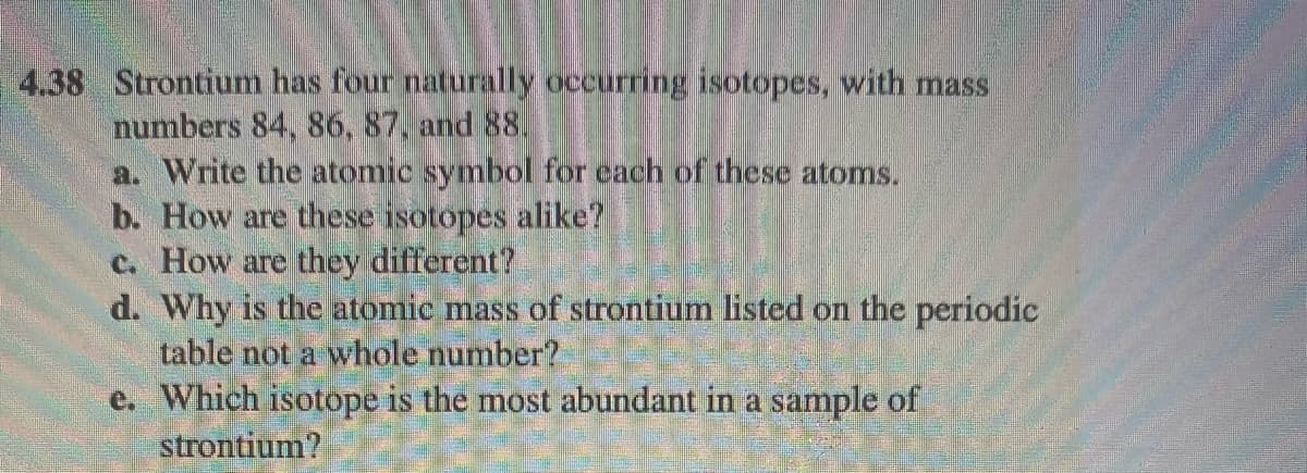 4.38 Strontium has four naturally occurring isotopes, with mass
numbers 84, 86, 87, and 88,
a. Write the atomic symbol for cach of these atoms.
b. How are these isotopes alike?
C. How are they different?
d. Why is the atomic mass of strontium listed on the periodic
table not a whole number?
e. Which isotope is the most abundant in a sample of
strontium?
