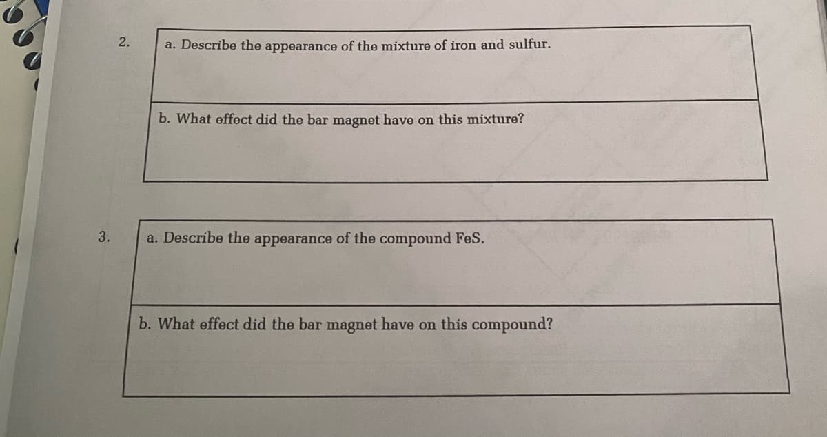 2.
a. Describe the appearance of the mixture of iron and sulfur.
b. What effect did the bar magnet have on this mixture?
3.
a. Describe the appearance of the compound FeS.
b. What effect did the bar magnet have on this compound?
