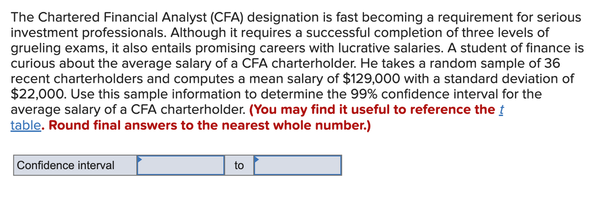 The Chartered Financial Analyst (CFA) designation is fast becoming a requirement for serious
investment professionals. Although it requires a successful completion of three levels of
grueling exams, it also entails promising careers with lucrative salaries. A student of finance is
curious about the average salary of a CFA charterholder. He takes a random sample of 36
recent charterholders and computes a mean salary of $129,000 with a standard deviation of
$22,000. Use this sample information to determine the 99% confidence interval for the
average salary of a CFA charterholder. (You may find it useful to reference the t
table. Round final answers to the nearest whole number.)
Confidence interval