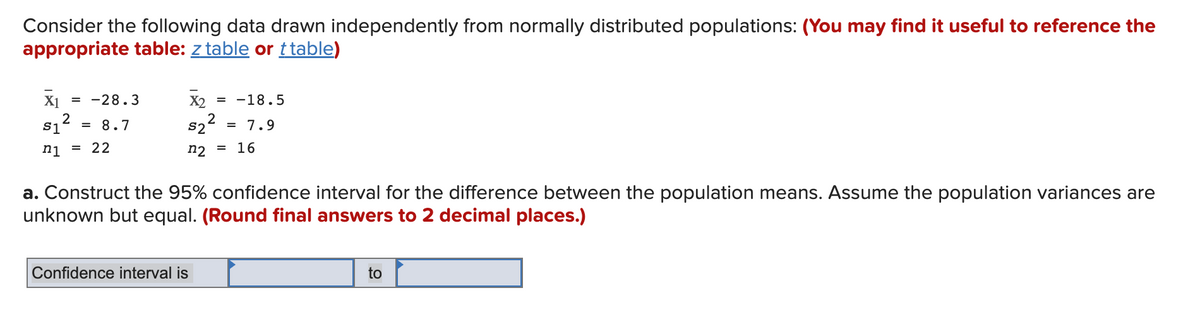 Consider the following data drawn independently from normally distributed populations: (You may find it useful to reference the
appropriate table: z table or t table)
X₁ = -28.3
2
$1
n1 = 22
= 8.7
X2 = -18.5
2
S2 = 7.9
n2 = 16
a. Construct the 95% confidence interval for the difference between the population means. Assume the population variances are
unknown but equal. (Round final answers to 2 decimal places.)
Confidence interval is
to