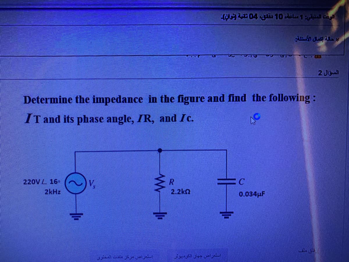 220V 16-
2kHz
V
ن مركز مدت المحتوى
www
MEDICE
Determine the impedance in the figure and find the following:
IT and its phase angle, IR, and Ic.
R
2.2kQ
الوقت المتيقي: 1 ساعة، 10 يقتل، 04 ثانية فراق
استعراض جهاز الكومبيوتر
SA
5555
ALLAL
C
0.034μF
ارهای ملف
السؤال 2