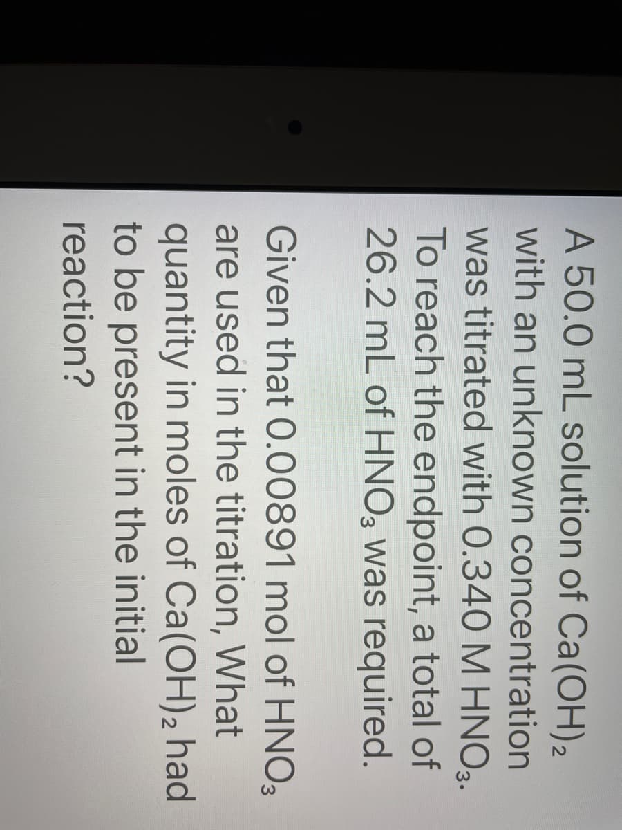A 50.0 mL solution of Ca(OH) 2
with an unknown concentration
was titrated with 0.340 M HNO3.
To reach the endpoint, a total of
26.2 mL of HNO3 was required.
Given that 0.00891 mol of HNO3
are used in the titration, What
quantity in moles of Ca(OH)2 had
to be present in the initial
reaction?