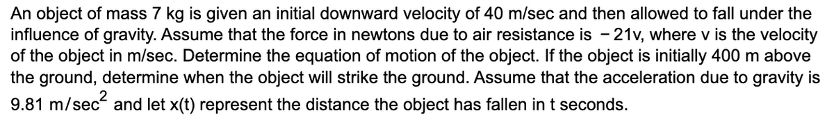 An object of mass 7 kg is given an initial downward velocity of 40 m/sec and then allowed to fall under the
influence of gravity. Assume that the force in newtons due to air resistance is - 21v, where v is the velocity
of the object in m/sec. Determine the equation of motion of the object. If the object is initially 400 m above
the ground, determine when the object will strike the ground. Assume that the acceleration due to gravity is
9.81 m/sec² and let x(t) represent the distance the object has fallen in t seconds.