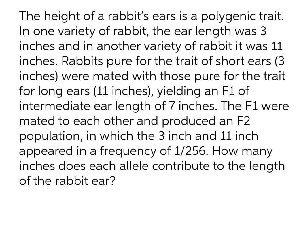 The height of a rabbit's ears is a polygenic trait.
In one variety of rabbit, the ear length was 3
inches and in another variety of rabbit it was 11
inches. Rabbits pure for the trait of short ears (3
inches) were mated with those pure for the trait
for long ears (11 inches), yielding an F1 of
intermediate ear length of 7 inches. The F1 were
mated to each other and produced an F2
population, in which the 3 inch and 11 inch
appeared in a frequency of 1/256. How many
inches does each allele contribute to the length
of the rabbit ear?
