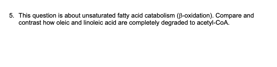5. This question is about unsaturated fatty acid catabolism (B-oxidation). Compare and
contrast how oleic and linoleic acid are completely degraded to acetyl-CoA.
