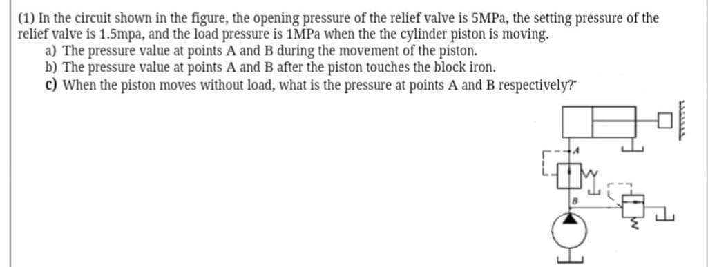(1) In the circuit shown in the figure, the opening pressure of the relief valve is 5MPa, the setting pressure of the
relief valve is 1.5mpa, and the load pressure is 1MPA when the the cylinder piston is moving.
a) The pressure value at points A and B during the movement of the piston.
b) The pressure value at points A and B after the piston touches the block iron.
c) When the piston moves without load, what is the pressure at points A and B respectively?
