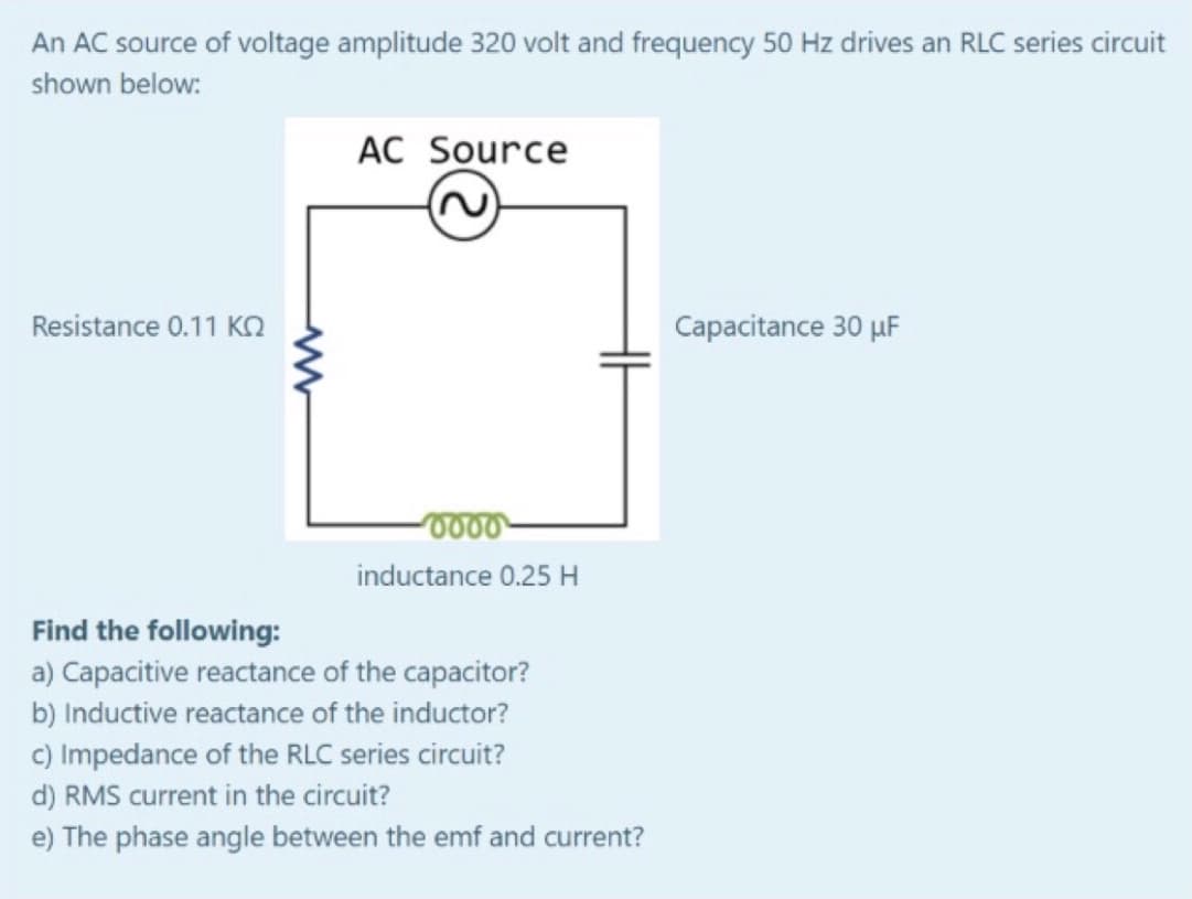 An AC source of voltage amplitude 320 volt and frequency 50 Hz drives an RLC series circuit
shown below:
AC Source
Resistance 0.11 Kn
Capacitance 30 µF
inductance 0.25H
Find the following:
a) Capacitive reactance of the capacitor?
b) Inductive reactance of the inductor?
c) Impedance of the RLC series circuit?
d) RMS current in the circuit?
e) The phase angle between the emf and current?

