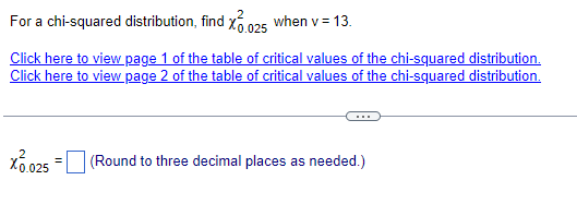 For a chi-squared distribution, find X 0.025 when v = 13.
Click here to view page 1 of the table of critical values of the chi-squared distribution.
Click here to view page 2 of the table of critical values of the chi-squared distribution.
X 10.025 =
(Round to three decimal places as needed.)