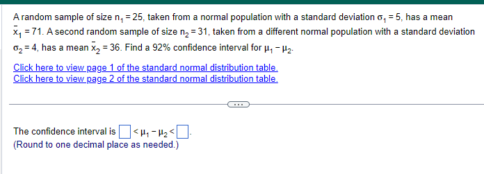 A random sample of size n₁ = 25, taken from a normal population with a standard deviation o₁ = 5, has a mean
x=71. A second random sample of size n₂ = 31, taken from a different normal population with a standard deviation
02=4, has a mean x2 = 36. Find a 92% confidence interval for μ₁ - H₂-
Click here to view page 1 of the standard normal distribution table.
Click here to view page 2 of the standard normal distribution table.
The confidence interval is ☐ <H₁₂ <☐
(Round to one decimal place as needed.)