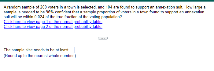 A random sample of 200 voters in a town is selected, and 104 are found to support an annexation suit. How large a
sample is needed to be 96% confident that a sample proportion of voters in a town found to support an annexation
suit will be within 0.024 of the true fraction of the voting population?
Click here to view page 1 of the normal probability table.
Click here to view page 2 of the normal probability table.
The sample size needs to be at least
(Round up to the nearest whole number.)