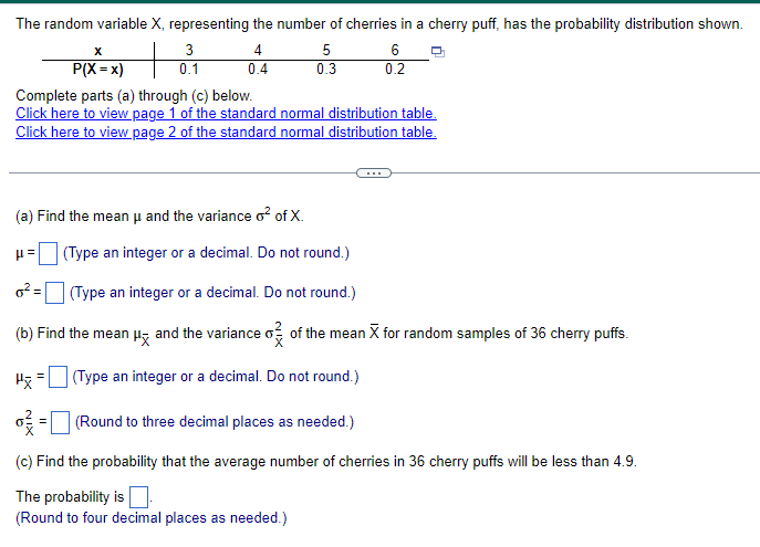 The random variable X, representing the number of cherries in a cherry puff, has the probability distribution shown.
x
P(X = x)
+
3
4
5
6
0.1
0.4
0.3
0.2
Complete parts (a) through (c) below.
Click here to view page 1 of the standard normal distribution table.
Click here to view page 2 of the standard normal distribution table.
(a) Find the mean μ and the variance o² of X.
μ=
o² =
(Type an integer or a decimal. Do not round.)
(Type an integer or a decimal. Do not round.)
(b) Find the mean μx and the variance σ of the mean X for random samples of 36 cherry puffs.
(Type an integer or a decimal. Do not round.)
6² = □ (Round to three decimal places as needed.)
(c) Find the probability that the average number of cherries in 36 cherry puffs will be less than 4.9.
The probability is
(Round to four decimal places as needed.)