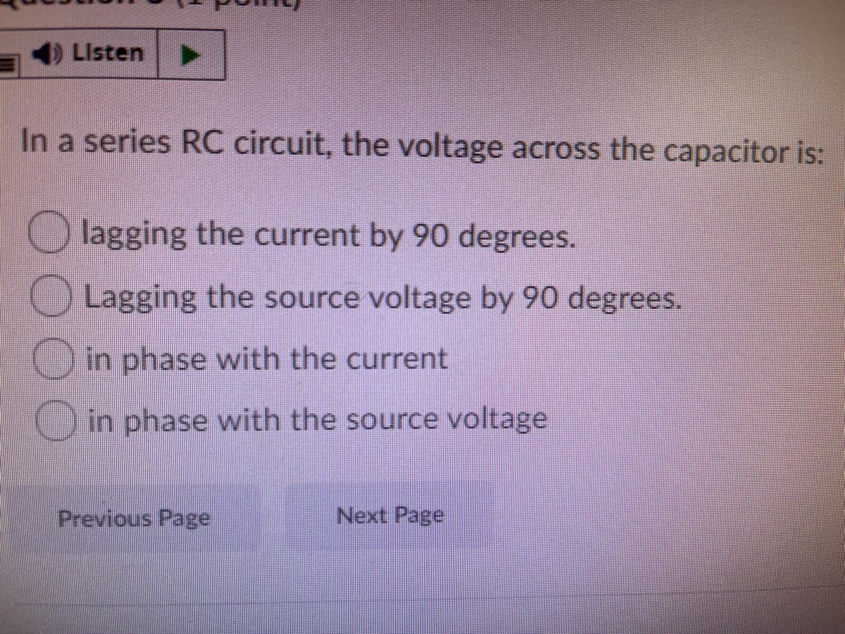 LIsten
In a series RC circuit, the voltage across the capacitor is:
lagging the current by 90 degrees.
Lagging the source voltage by 90 degrees.
O in phase with the current
Oin phase with the source voltage
Previous Page
Next Page
