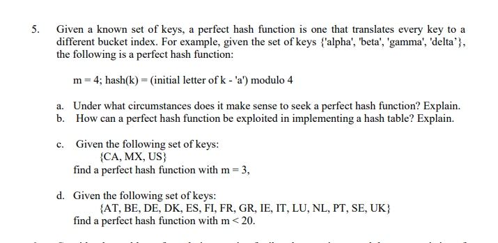 5. Given a known set of keys, a perfect hash function is one that translates every key to a
different bucket index. For example, given the set of keys {'alpha', 'beta', 'gamma', 'delta’},
the following is a perfect hash function:
m = 4; hash(k) = (initial letter of k - 'a') modulo 4
a. Under what circumstances does it make sense to seek a perfect hash function? Explain.
b. How can a perfect hash function be exploited in implementing a hash table? Explain.
c. Given the following set of keys:
{CA, MX, US}
find a perfect hash function with m = 3,
d. Given the following set of keys:
{AT, BE, DE, DK, ES, FI, FR, GR, IE, IT, LU, NL, PT, SE, UK}
find a perfect hash function with m<20.
